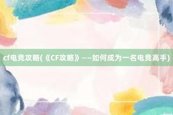 cf电竞攻略(《CF攻略》——如何成为一名电竞高手)