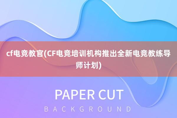 cf电竞教官(CF电竞培训机构推出全新电竞教练导师计划)