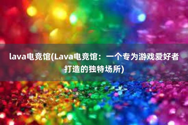 lava电竞馆(Lava电竞馆：一个专为游戏爱好者打造的独特场所)