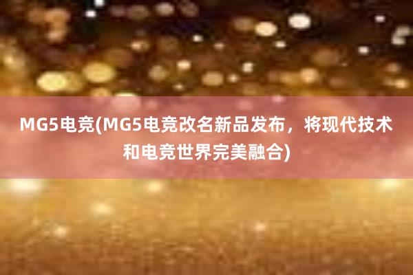 MG5电竞(MG5电竞改名新品发布，将现代技术和电竞世界完美融合)