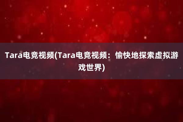 Tara电竞视频(Tara电竞视频：愉快地探索虚拟游戏世界)