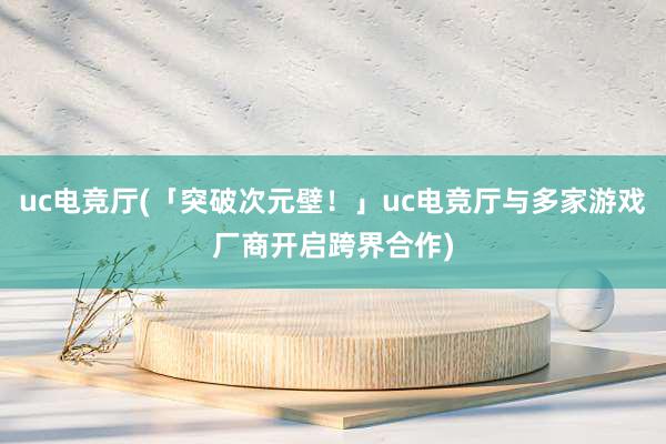 uc电竞厅(「突破次元壁！」uc电竞厅与多家游戏厂商开启跨界合作)