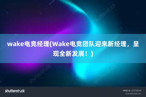 wake电竞经理(Wake电竞团队迎来新经理，呈现全新发展！)