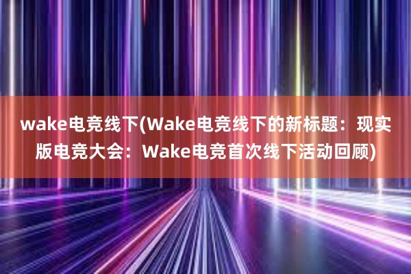 wake电竞线下(Wake电竞线下的新标题：现实版电竞大会：Wake电竞首次线下活动回顾)