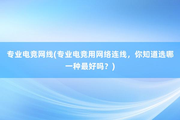 专业电竞网线(专业电竞用网络连线，你知道选哪一种最好吗？)