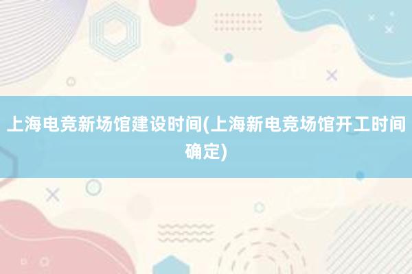 上海电竞新场馆建设时间(上海新电竞场馆开工时间确定)