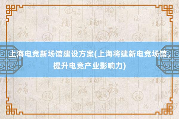 上海电竞新场馆建设方案(上海将建新电竞场馆，提升电竞产业影响力)