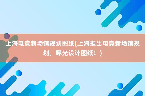 上海电竞新场馆规划图纸(上海推出电竞新场馆规划，曝光设计图纸！)