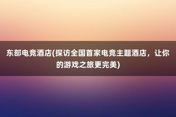 东部电竞酒店(探访全国首家电竞主题酒店，让你的游戏之旅更完美)