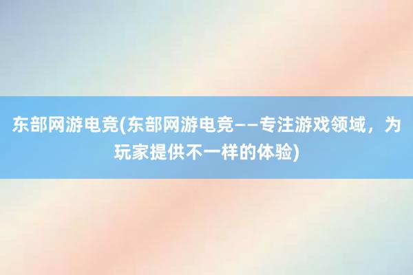 东部网游电竞(东部网游电竞——专注游戏领域，为玩家提供不一样的体验)