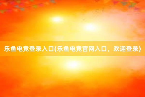 乐鱼电竞登录入口(乐鱼电竞官网入口，欢迎登录)