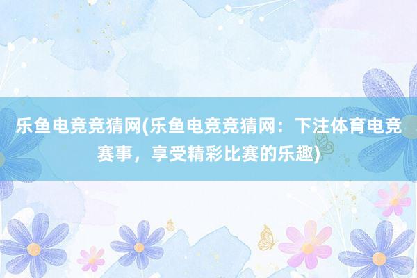 乐鱼电竞竞猜网(乐鱼电竞竞猜网：下注体育电竞赛事，享受精彩比赛的乐趣)