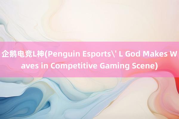 企鹅电竞L神(Penguin Esports' L God Makes Waves in Competitive Gaming Scene)