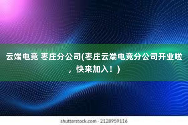 云端电竞 枣庄分公司(枣庄云端电竞分公司开业啦，快来加入！)