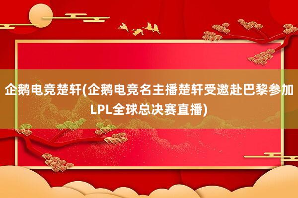 企鹅电竞楚轩(企鹅电竞名主播楚轩受邀赴巴黎参加LPL全球总决赛直播)