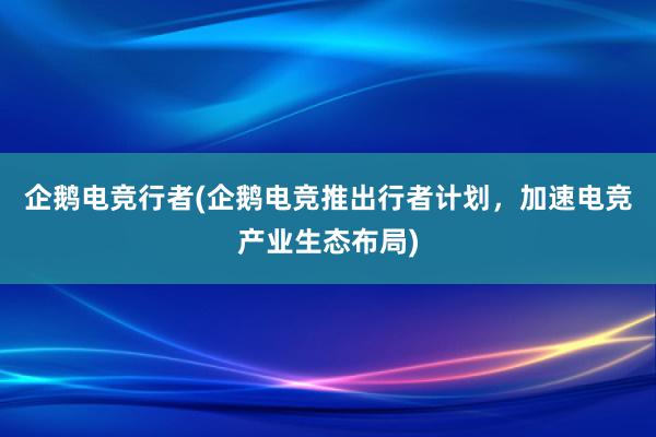 企鹅电竞行者(企鹅电竞推出行者计划，加速电竞产业生态布局)