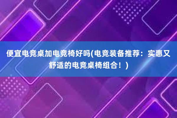 便宜电竞桌加电竞椅好吗(电竞装备推荐：实惠又舒适的电竞桌椅组合！)