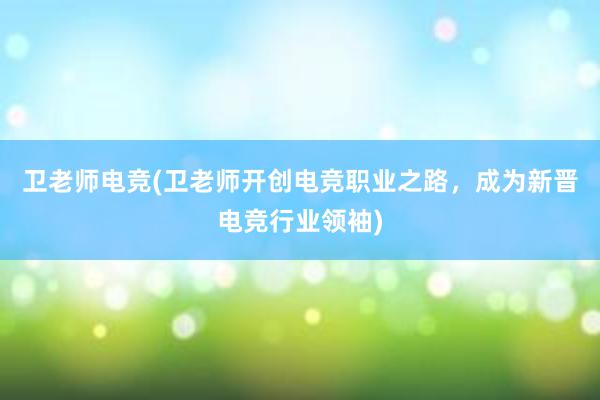 卫老师电竞(卫老师开创电竞职业之路，成为新晋电竞行业领袖)