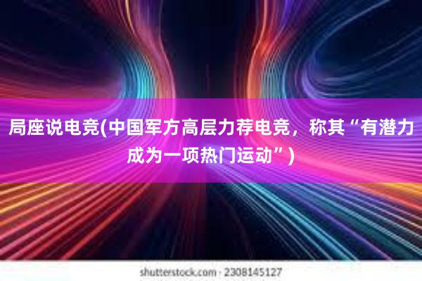 局座说电竞(中国军方高层力荐电竞，称其“有潜力成为一项热门运动”)