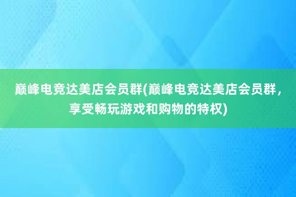 巅峰电竞达美店会员群(巅峰电竞达美店会员群，享受畅玩游戏和购物的特权)