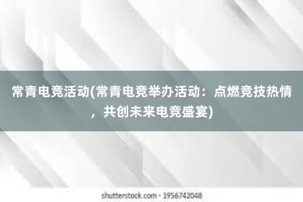 常青电竞活动(常青电竞举办活动：点燃竞技热情，共创未来电竞盛宴)