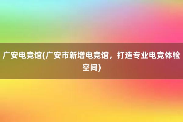 广安电竞馆(广安市新增电竞馆，打造专业电竞体验空间)