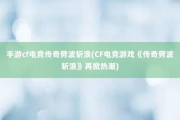 手游cf电竞传奇劈波斩浪(CF电竞游戏《传奇劈波斩浪》再掀热潮)