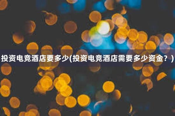 投资电竞酒店要多少(投资电竞酒店需要多少资金？)