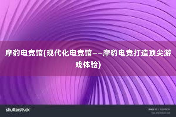 摩豹电竞馆(现代化电竞馆——摩豹电竞打造顶尖游戏体验)