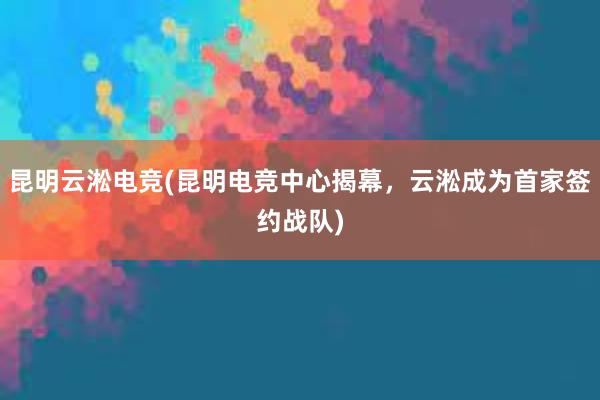 昆明云淞电竞(昆明电竞中心揭幕，云淞成为首家签约战队)