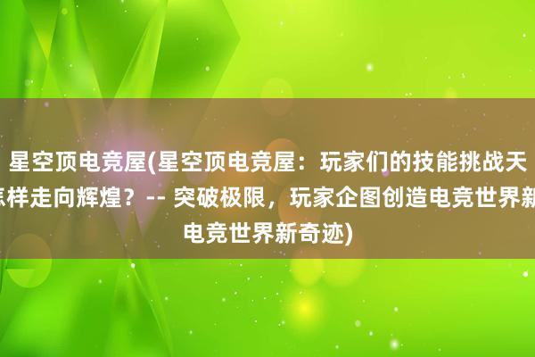 星空顶电竞屋(星空顶电竞屋：玩家们的技能挑战天地，怎样走向辉煌？-- 突破极限，玩家企图创造电竞世界新奇迹)