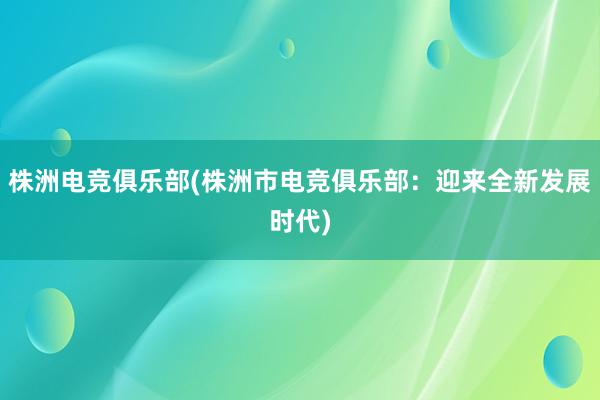 株洲电竞俱乐部(株洲市电竞俱乐部：迎来全新发展时代)