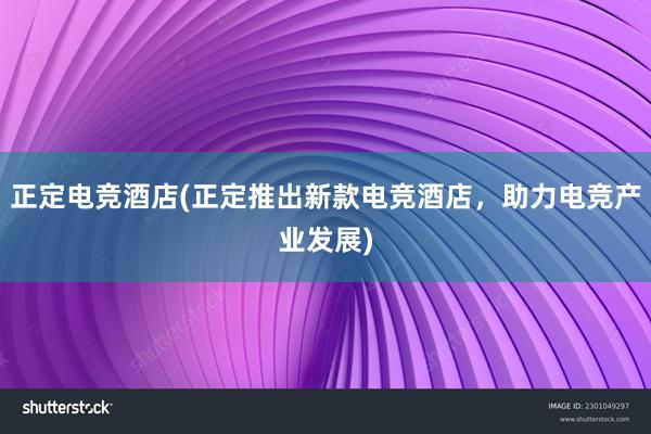 正定电竞酒店(正定推出新款电竞酒店，助力电竞产业发展)