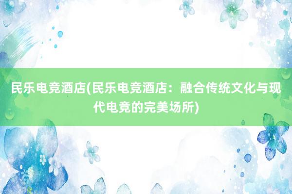 民乐电竞酒店(民乐电竞酒店：融合传统文化与现代电竞的完美场所)