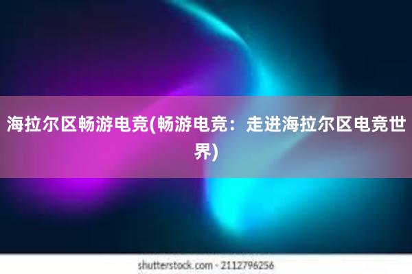 海拉尔区畅游电竞(畅游电竞：走进海拉尔区电竞世界)