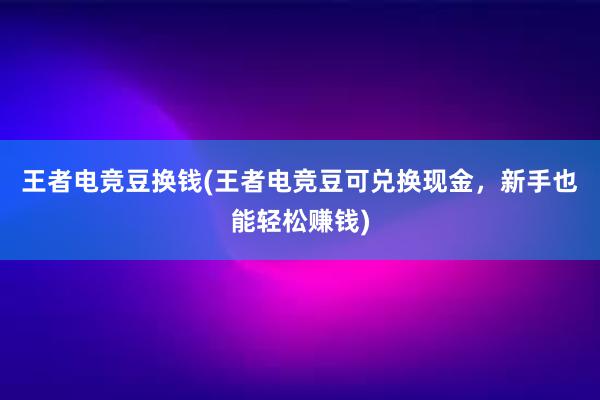 王者电竞豆换钱(王者电竞豆可兑换现金，新手也能轻松赚钱)