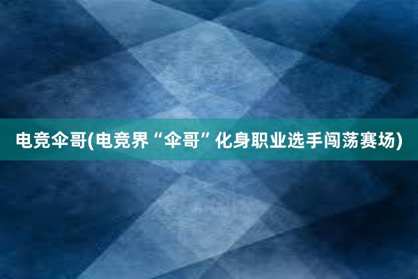 电竞伞哥(电竞界“伞哥”化身职业选手闯荡赛场)