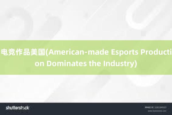 电竞作品美国(American-made Esports Production Dominates the Industry)