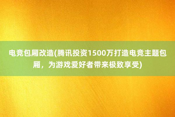 电竞包厢改造(腾讯投资1500万打造电竞主题包厢，为游戏爱好者带来极致享受)