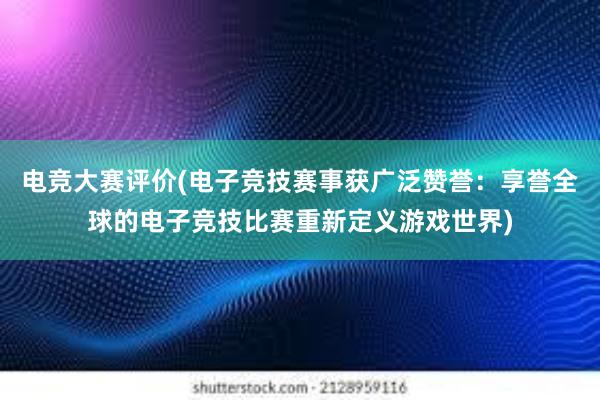 电竞大赛评价(电子竞技赛事获广泛赞誉：享誉全球的电子竞技比赛重新定义游戏世界)