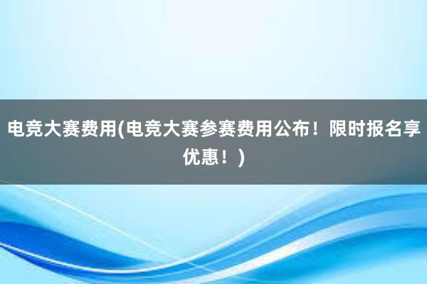 电竞大赛费用(电竞大赛参赛费用公布！限时报名享优惠！)