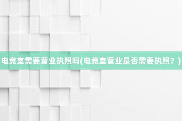 电竞室需要营业执照吗(电竞室营业是否需要执照？)