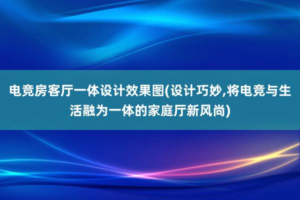 电竞房客厅一体设计效果图(设计巧妙，将电竞与生活融为一体的家庭厅新风尚)