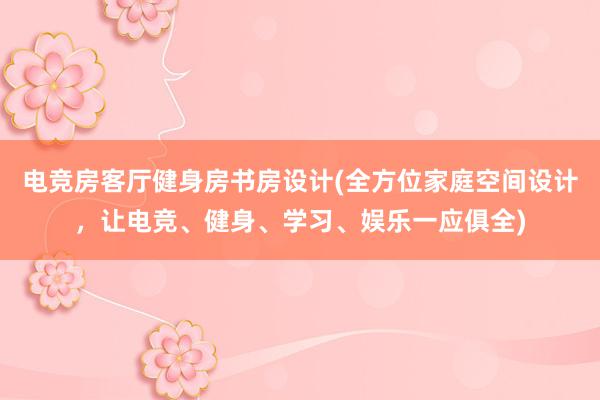 电竞房客厅健身房书房设计(全方位家庭空间设计，让电竞、健身、学习、娱乐一应俱全)