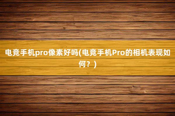 电竞手机pro像素好吗(电竞手机Pro的相机表现如何？)