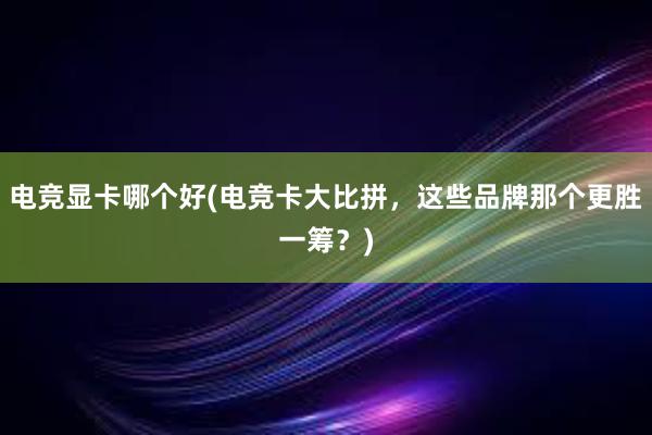 电竞显卡哪个好(电竞卡大比拼，这些品牌那个更胜一筹？)