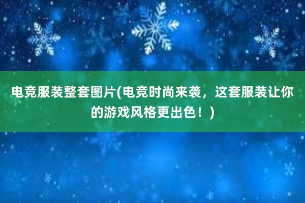 电竞服装整套图片(电竞时尚来袭，这套服装让你的游戏风格更出色！)