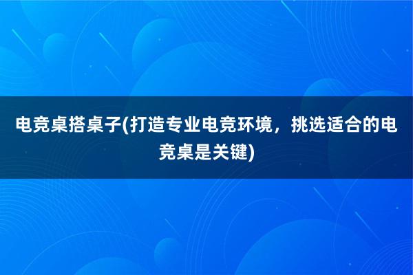 电竞桌搭桌子(打造专业电竞环境，挑选适合的电竞桌是关键)