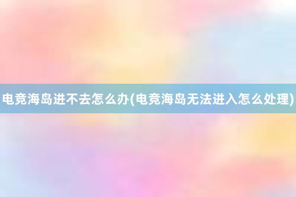 电竞海岛进不去怎么办(电竞海岛无法进入怎么处理)