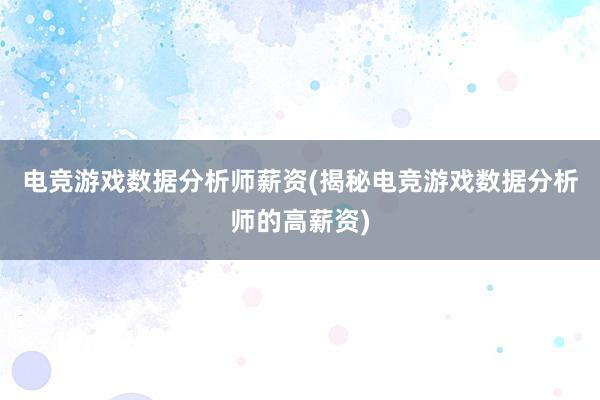 电竞游戏数据分析师薪资(揭秘电竞游戏数据分析师的高薪资)